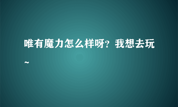 唯有魔力怎么样呀？我想去玩~