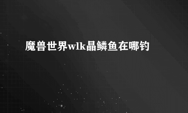 魔兽世界wlk晶鳞鱼在哪钓