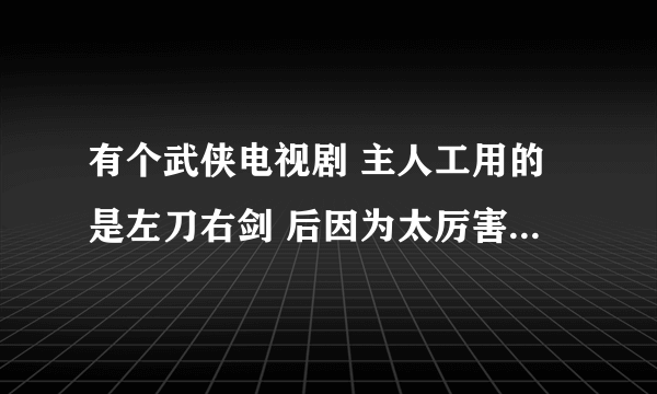 有个武侠电视剧 主人工用的是左刀右剑 后因为太厉害就弃刀用剑