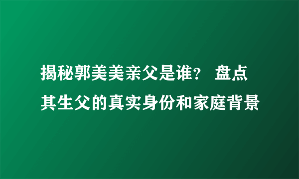 揭秘郭美美亲父是谁？ 盘点其生父的真实身份和家庭背景