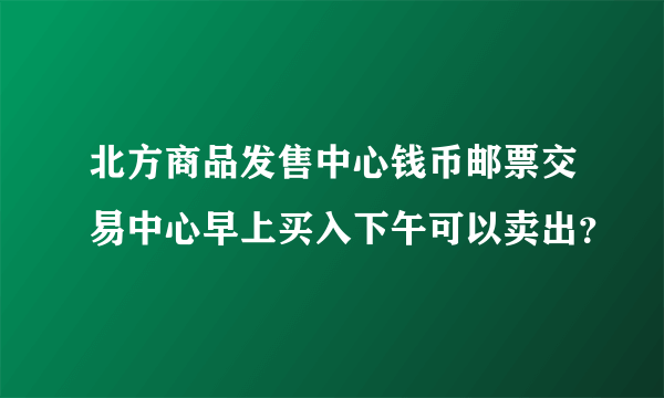 北方商品发售中心钱币邮票交易中心早上买入下午可以卖出？