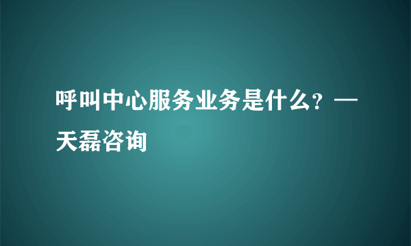 呼叫中心服务业务是什么？—天磊咨询