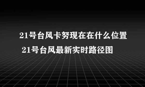 21号台风卡努现在在什么位置 21号台风最新实时路径图