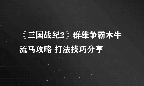 《三国战纪2》群雄争霸木牛流马攻略 打法技巧分享