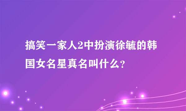 搞笑一家人2中扮演徐毓的韩国女名星真名叫什么？