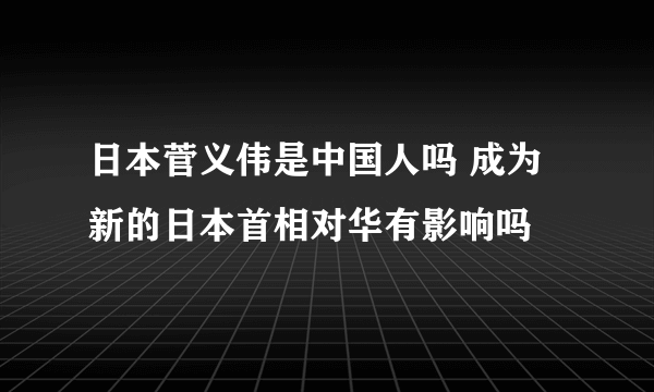 日本菅义伟是中国人吗 成为新的日本首相对华有影响吗