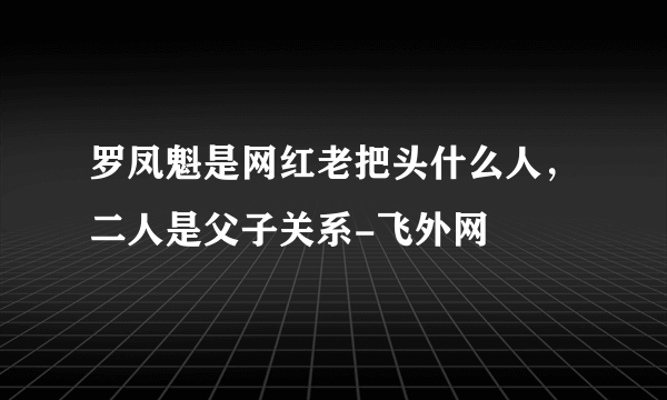 罗凤魁是网红老把头什么人，二人是父子关系-飞外网