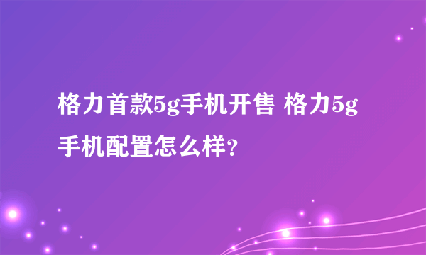 格力首款5g手机开售 格力5g手机配置怎么样？