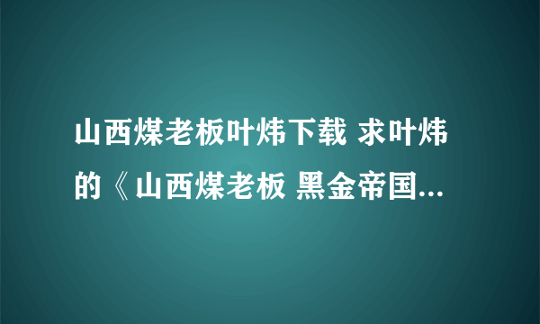 山西煤老板叶炜下载 求叶炜的《山西煤老板 黑金帝国的陨落》，请发至谢谢先 在线等