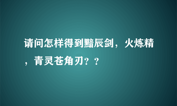 请问怎样得到黯辰剑，火炼精，青灵苍角刃？？