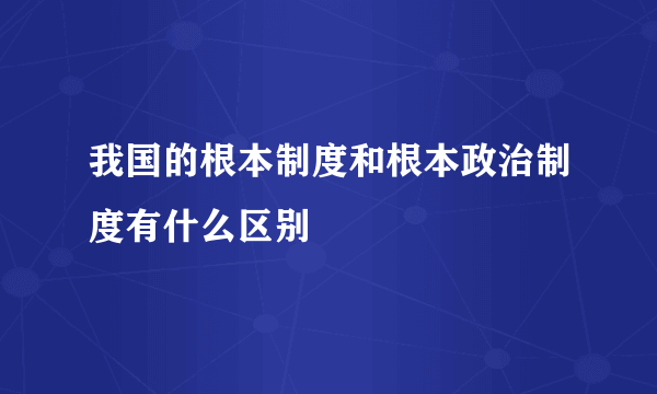 我国的根本制度和根本政治制度有什么区别