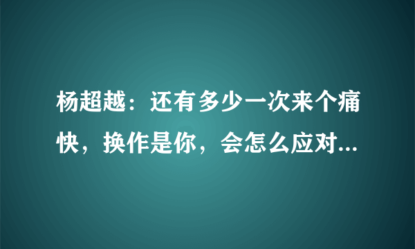 杨超越：还有多少一次来个痛快，换作是你，会怎么应对这些过去的旧闻？