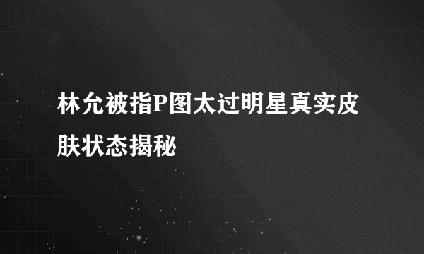 林允被指P图太过明星真实皮肤状态揭秘