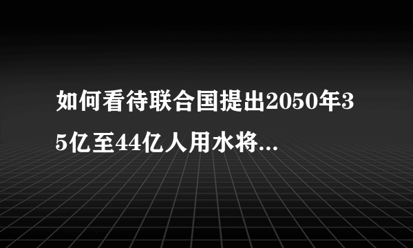 如何看待联合国提出2050年35亿至44亿人用水将受影响？