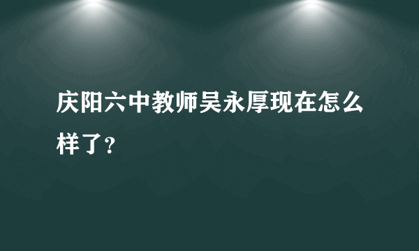 庆阳六中教师吴永厚现在怎么样了？