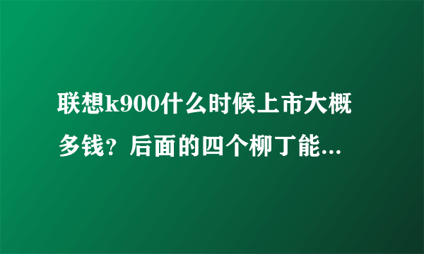 联想k900什么时候上市大概多钱？后面的四个柳丁能不能拆下来电池？