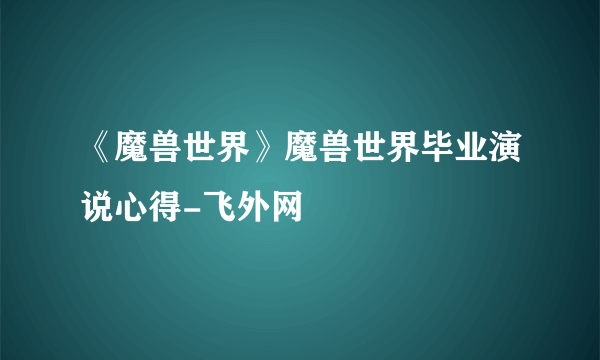 《魔兽世界》魔兽世界毕业演说心得-飞外网