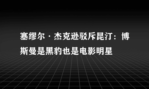 塞缪尔·杰克逊驳斥昆汀：博斯曼是黑豹也是电影明星