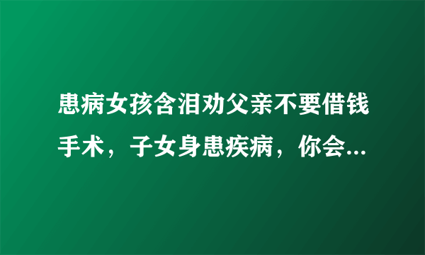 患病女孩含泪劝父亲不要借钱手术，子女身患疾病，你会选择借钱治疗吗？