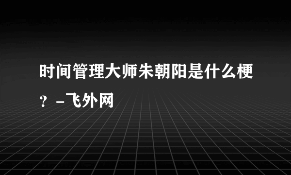 时间管理大师朱朝阳是什么梗？-飞外网