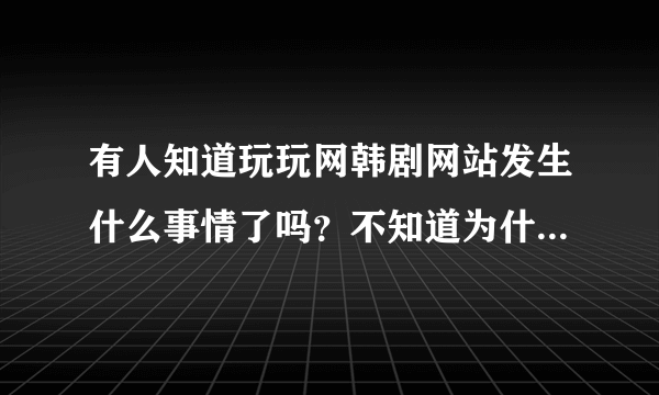 有人知道玩玩网韩剧网站发生什么事情了吗？不知道为什么近几天网站完全打不开，有知道的告诉我下，谢谢