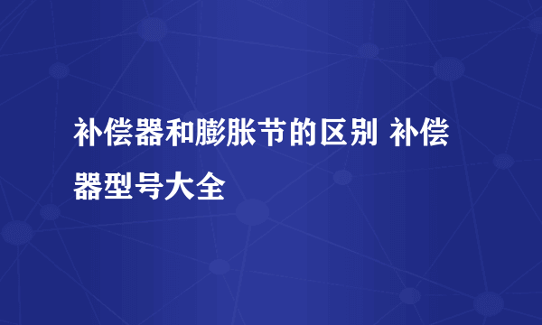 补偿器和膨胀节的区别 补偿器型号大全