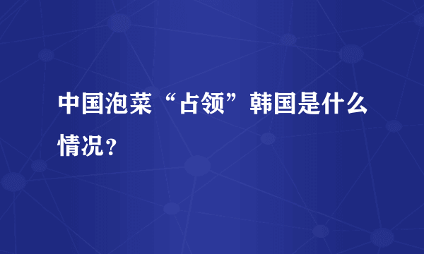 中国泡菜“占领”韩国是什么情况？