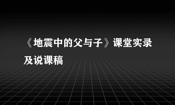 《地震中的父与子》课堂实录及说课稿