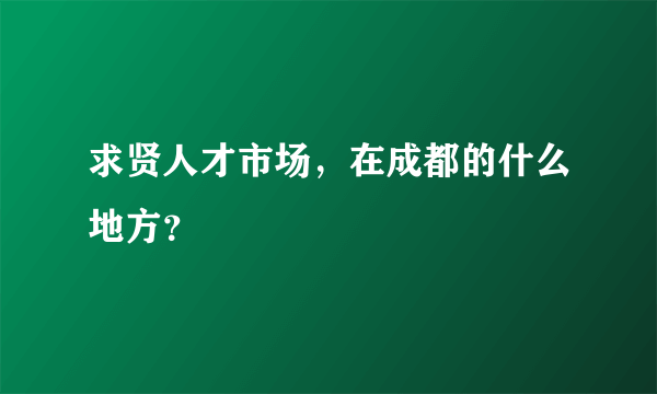 求贤人才市场，在成都的什么地方？