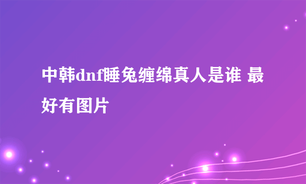 中韩dnf睡兔缠绵真人是谁 最好有图片