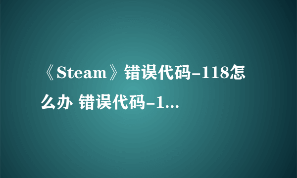 《Steam》错误代码-118怎么办 错误代码-118解决方法分享