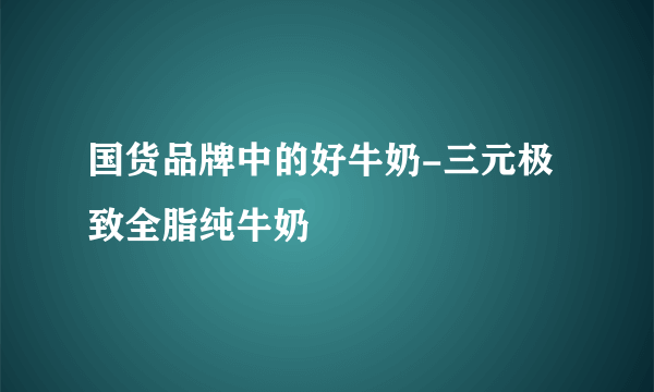 国货品牌中的好牛奶-三元极致全脂纯牛奶