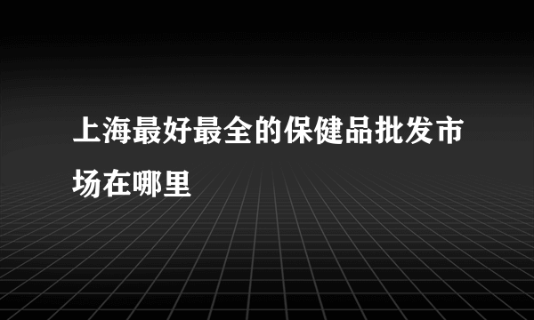 上海最好最全的保健品批发市场在哪里