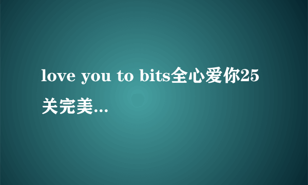 love you to bits全心爱你25关完美通关攻略？