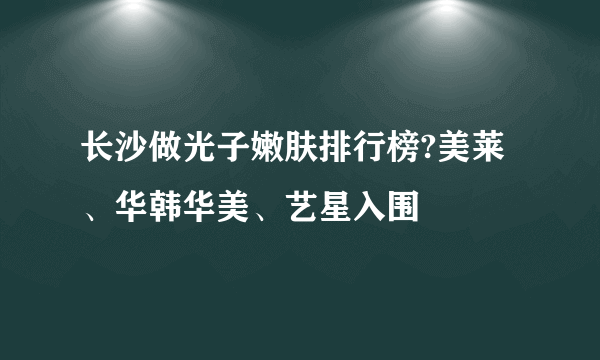 长沙做光子嫩肤排行榜?美莱、华韩华美、艺星入围