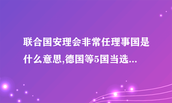 联合国安理会非常任理事国是什么意思,德国等5国当选后有什么权利