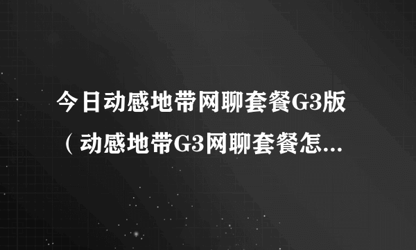 今日动感地带网聊套餐G3版（动感地带G3网聊套餐怎样换成学习套餐）