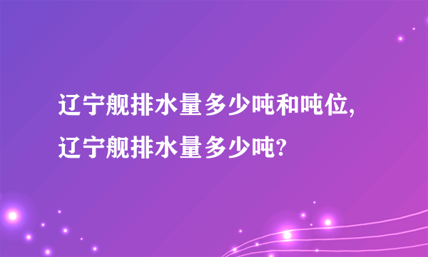 辽宁舰排水量多少吨和吨位,辽宁舰排水量多少吨?