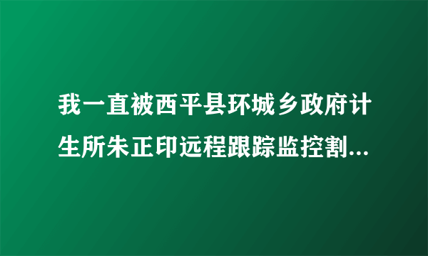 我一直被西平县环城乡政府计生所朱正印远程跟踪监控割掉了数不清的血管，我不知道我每天被朱正印远程跟踪