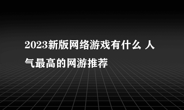 2023新版网络游戏有什么 人气最高的网游推荐