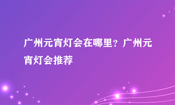 广州元宵灯会在哪里？广州元宵灯会推荐