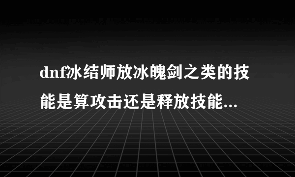 dnf冰结师放冰魄剑之类的技能是算攻击还是释放技能 这里的攻击和释放技能是指能触发装备buff的