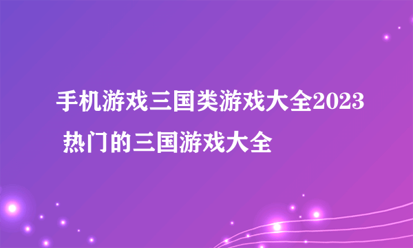 手机游戏三国类游戏大全2023 热门的三国游戏大全