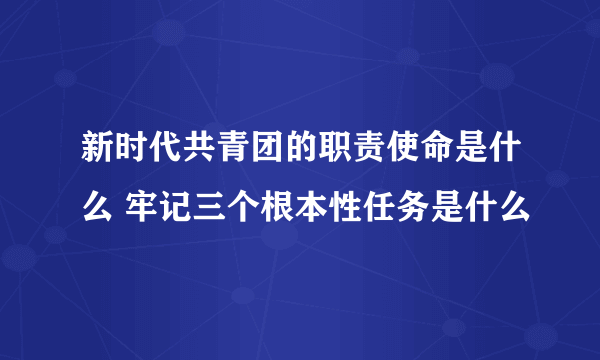 新时代共青团的职责使命是什么 牢记三个根本性任务是什么