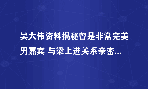 吴大伟资料揭秘曾是非常完美男嘉宾 与梁上进关系亲密被质疑_飞外网