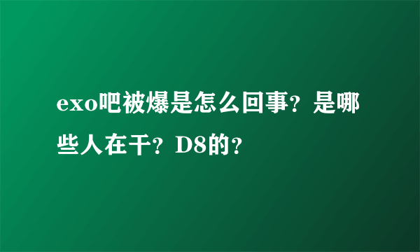 exo吧被爆是怎么回事？是哪些人在干？D8的？