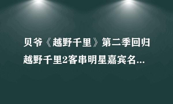 贝爷《越野千里》第二季回归越野千里2客串明星嘉宾名单都有谁？