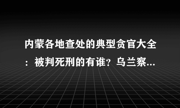 内蒙各地查处的典型贪官大全：被判死刑的有谁？乌兰察布被查处的都有谁？