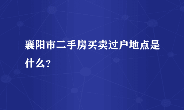 襄阳市二手房买卖过户地点是什么？