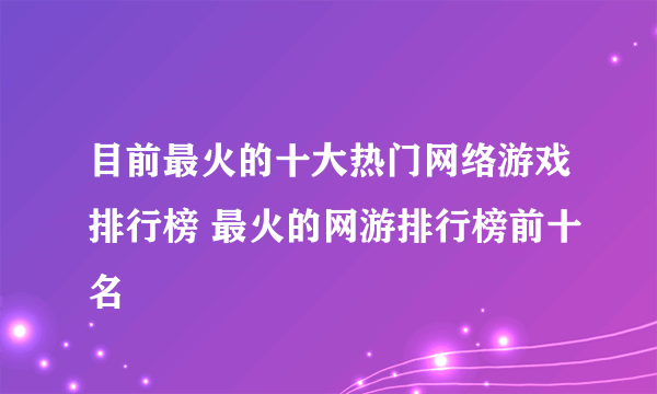 目前最火的十大热门网络游戏排行榜 最火的网游排行榜前十名